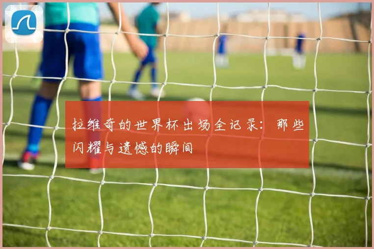 拉维奇的世界杯出场全记录：那些闪耀与遗憾的瞬间